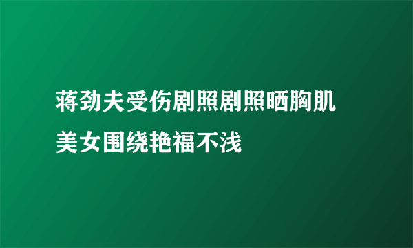 蒋劲夫受伤剧照剧照晒胸肌 美女围绕艳福不浅