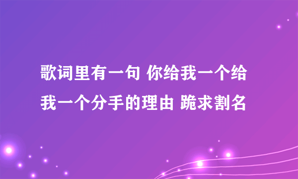 歌词里有一句 你给我一个给我一个分手的理由 跪求割名