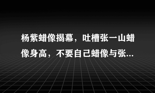 杨紫蜡像揭幕，吐槽张一山蜡像身高，不要自己蜡像与张一山放一起