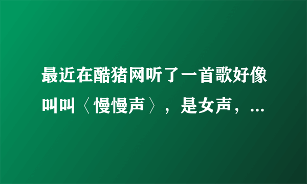 最近在酷猪网听了一首歌好像叫叫〈慢慢声〉，是女声，很好听的。后来又找不到了， 谁帮帮我啊。