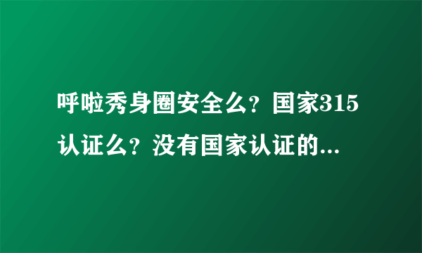 呼啦秀身圈安全么？国家315认证么？没有国家认证的东西可靠么