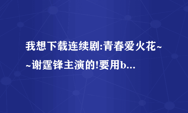 我想下载连续剧:青春爱火花~~谢霆锋主演的!要用bt下载~~知道我话麻烦告诉我!!谢谢!