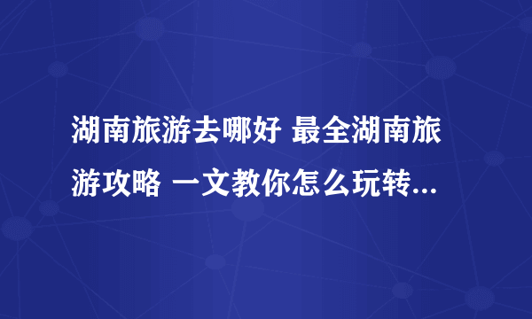 湖南旅游去哪好 最全湖南旅游攻略 一文教你怎么玩转湖南【湖南旅游】