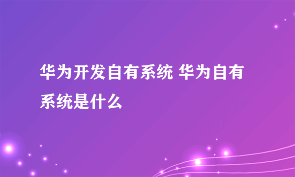 华为开发自有系统 华为自有系统是什么