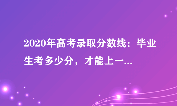 2020年高考录取分数线：毕业生考多少分，才能上一本以上高校