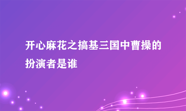 开心麻花之搞基三国中曹操的扮演者是谁