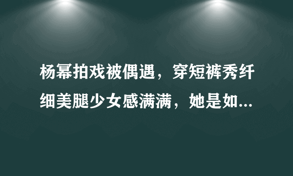 杨幂拍戏被偶遇，穿短裤秀纤细美腿少女感满满，她是如何保养自己的？