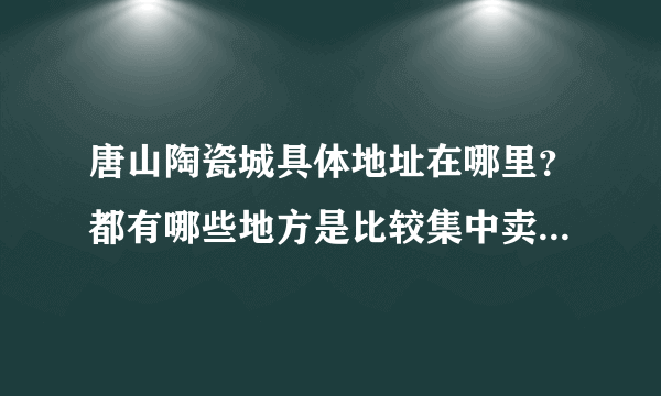 唐山陶瓷城具体地址在哪里？都有哪些地方是比较集中卖陶瓷的？要具体地址，坐公交在哪一站下车？