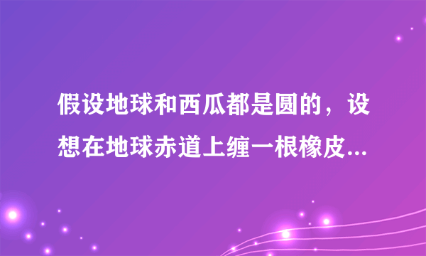 假设地球和西瓜都是圆的，设想在地球赤道上缠一根橡皮筋，同时在一个西瓜的最大横截面上也缠一根橡皮筋，如果将地球和西瓜的半径都加长1米，那么缠在地球和西瓜上的橡皮筋都将被拉长了，请问哪根橡皮筋被拉长的幅度大？