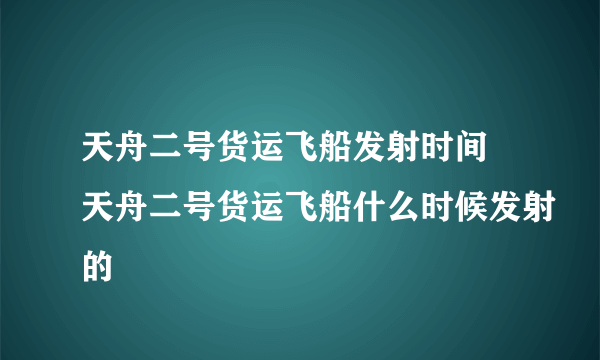 天舟二号货运飞船发射时间 天舟二号货运飞船什么时候发射的