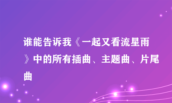 谁能告诉我《一起又看流星雨》中的所有插曲、主题曲、片尾曲