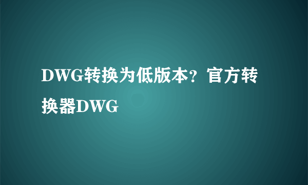 DWG转换为低版本？官方转换器DWG