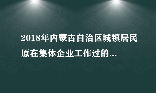 2018年内蒙古自治区城镇居民原在集体企业工作过的人是否可以办社保?补交十五年每月可领多少养老金？