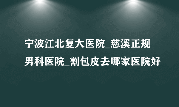 宁波江北复大医院_慈溪正规男科医院_割包皮去哪家医院好