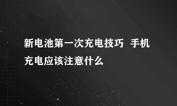 新电池第一次充电技巧  手机充电应该注意什么