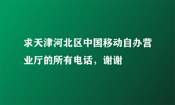 求天津河北区中国移动自办营业厅的所有电话，谢谢