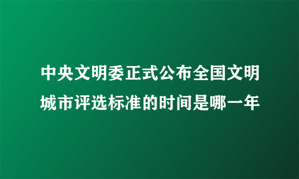 中央文明委正式公布全国文明城市评选标准的时间是哪一年