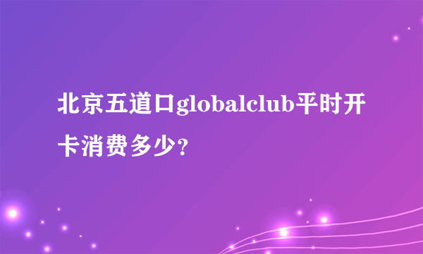 北京五道口globalclub平时开卡消费多少？