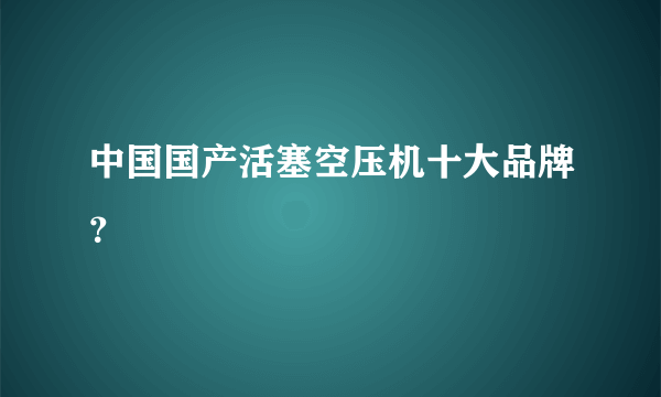 中国国产活塞空压机十大品牌？