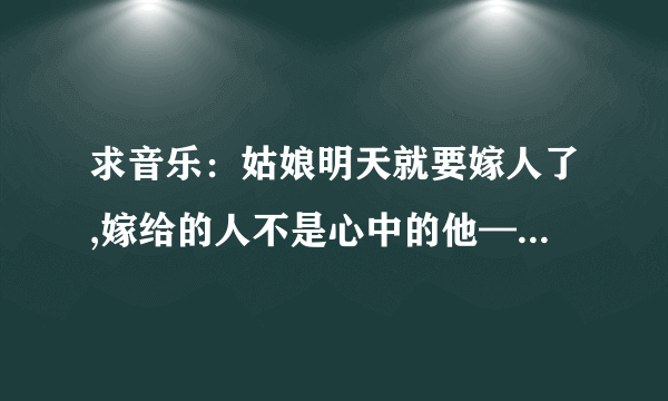 求音乐：姑娘明天就要嫁人了,嫁给的人不是心中的他——大概是这词，这首歌中什么名字？