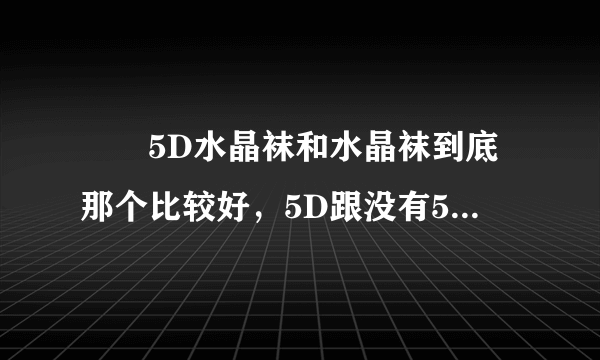 😓😓5D水晶袜和水晶袜到底那个比较好，5D跟没有5D有差么？真的不