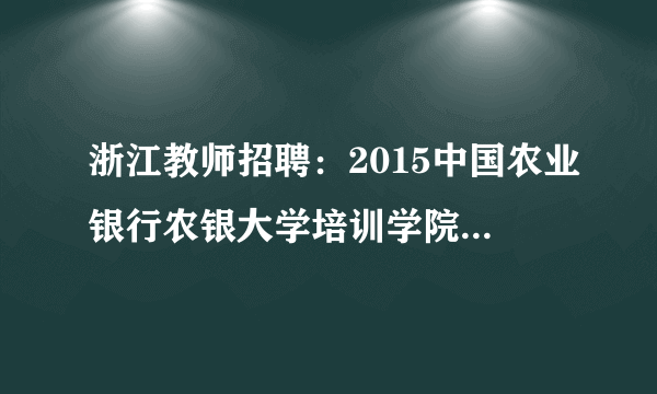 浙江教师招聘：2015中国农业银行农银大学培训学院校园招聘启事