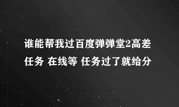 谁能帮我过百度弹弹堂2高差任务 在线等 任务过了就给分