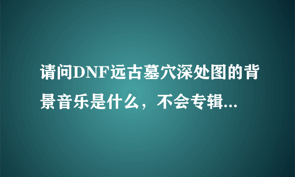 请问DNF远古墓穴深处图的背景音乐是什么，不会专辑之类的都没有吧