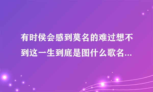 有时侯会感到莫名的难过想不到这一生到底是图什么歌名是什么歌