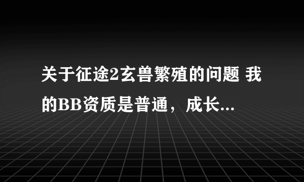 关于征途2玄兽繁殖的问题 我的BB资质是普通，成长和 灵性都是完美，请问怎么配？