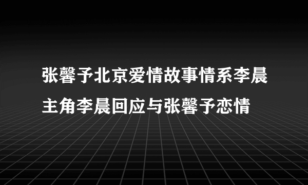 张馨予北京爱情故事情系李晨主角李晨回应与张馨予恋情