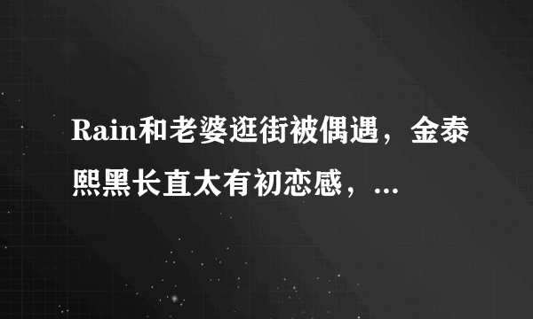 Rain和老婆逛街被偶遇，金泰熙黑长直太有初恋感，丝毫不见老