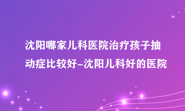 沈阳哪家儿科医院治疗孩子抽动症比较好-沈阳儿科好的医院