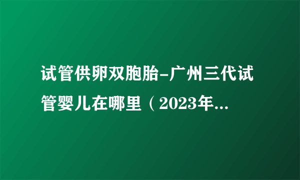 试管供卵双胞胎-广州三代试管婴儿在哪里（2023年更新（今日/小红书）v6.5.2）