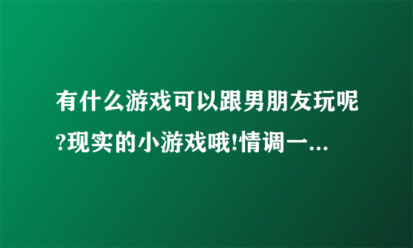 有什么游戏可以跟男朋友玩呢?现实的小游戏哦!情调一点更好!