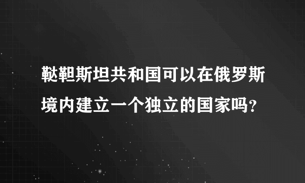 鞑靼斯坦共和国可以在俄罗斯境内建立一个独立的国家吗？