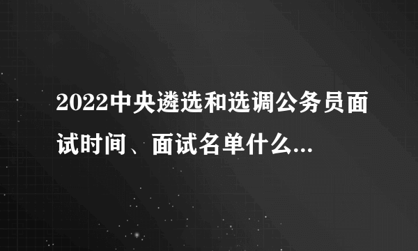 2022中央遴选和选调公务员面试时间、面试名单什么时候发布？