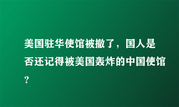 美国驻华使馆被撤了，国人是否还记得被美国轰炸的中国使馆？