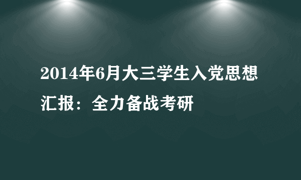 2014年6月大三学生入党思想汇报：全力备战考研