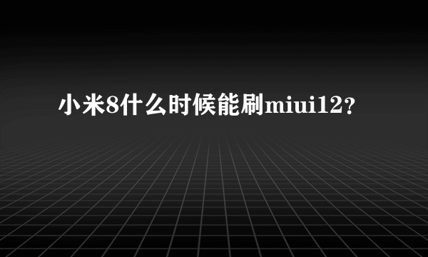 小米8什么时候能刷miui12？