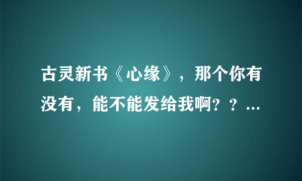 古灵新书《心缘》，那个你有没有，能不能发给我啊？？跪求啊！！！