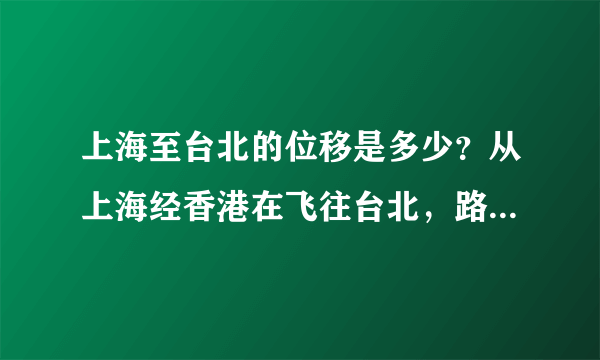 上海至台北的位移是多少？从上海经香港在飞往台北，路程又是多少？