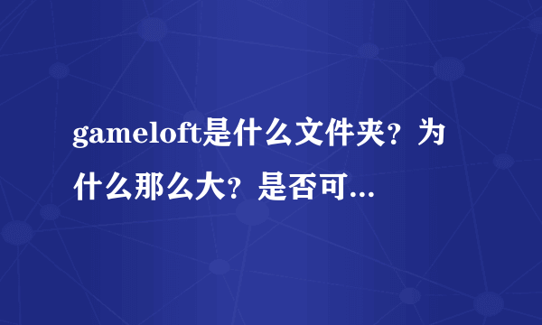 gameloft是什么文件夹？为什么那么大？是否可以删除？