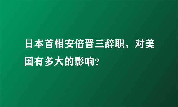 日本首相安倍晋三辞职，对美国有多大的影响？