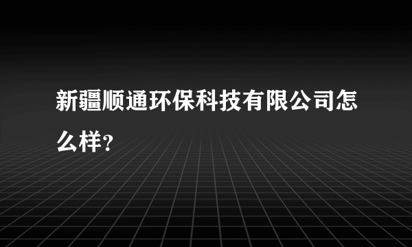 新疆顺通环保科技有限公司怎么样？