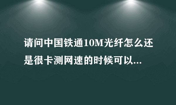 请问中国铁通10M光纤怎么还是很卡测网速的时候可以测到10M但是真正用起来不够10M