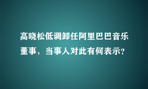 高晓松低调卸任阿里巴巴音乐董事，当事人对此有何表示？