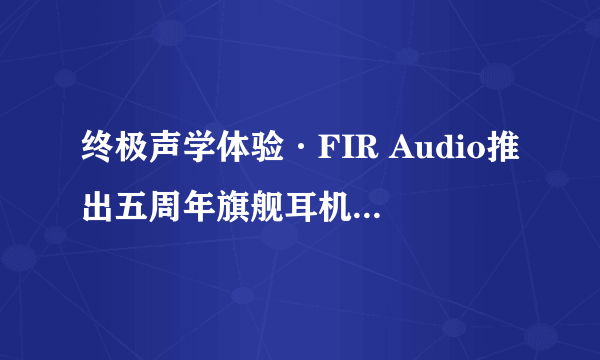 终极声学体验·FIR Audio推出五周年旗舰耳机Radon 6