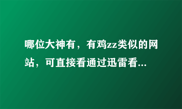 哪位大神有，有鸡zz类似的网站，可直接看通过迅雷看都可以，还要可以下载的