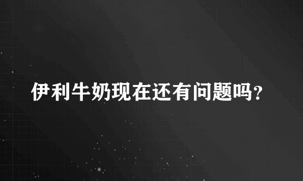 伊利牛奶现在还有问题吗？